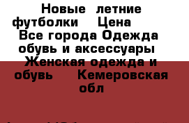 Новые, летние футболки  › Цена ­ 500 - Все города Одежда, обувь и аксессуары » Женская одежда и обувь   . Кемеровская обл.